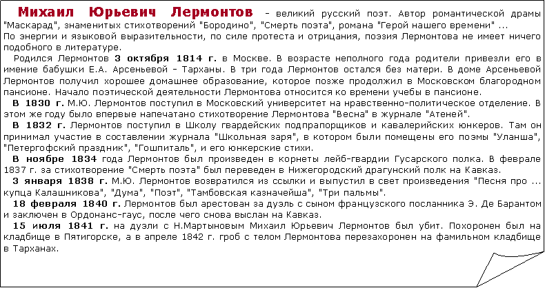 Загнутый угол:    Михаил Юрьевич Лермонтов - великий русский поэт. Автор романтической драмы "Маскарад", знаменитых стихотворений "Бородино", "Смерть поэта", романа "Герой нашего времени" ...По энергии и языковой выразительности, по силе протеста и отрицания, поэзия Лермонтова не имеет ничего подобного в литературе.   Родился Лермонтов 3 октября 1814 г. в Москве. В возрасте неполного года родители привезли его в имение бабушки Е.А. Арсеньевой - Тарханы. В три года Лермонтов остался без матери. В доме Арсеньевой Лермонтов получил хорошее домашнее образование, которое позже продолжил в Московском благородном пансионе. Начало поэтической деятельности Лермонтова относится ко времени учебы в пансионе.   В 1830 г. М.Ю. Лермонтов поступил в Московский университет на нравственно-политическое отделение. В этом же году было впервые напечатано стихотворение Лермонтова "Весна" в журнале "Атеней".   В 1832 г. Лермонтов поступил в Школу гвардейских подпрапорщиков и кавалерийских юнкеров. Там он принимал участие в составлении журнала "Школьная заря", в котором были помещены его поэмы "Уланша", "Петергофский праздник", "Гошпиталь", и его юнкерские стихи.   В ноябре 1834 года Лермонтов был произведен в корнеты лейб-гвардии Гусарского полка. В феврале 1837 г. за стихотворение "Смерть поэта" был переведен в Нижегородский драгунский полк на Кавказ.   3 января 1838 г. М.Ю. Лермонтов возвратился из ссылки и выпустил в свет произведения "Песня про ... купца Калашникова", "Дума", "Поэт", "Тамбовская казначейша", "Три пальмы".   18 февраля 1840 г. Лермонтов был арестован за дуэль с сыном французского посланника Э. Де Барантом и заключен в Ордонанс-гаус, после чего снова выслан на Кавказ.   15 июля 1841 г. на дуэли с Н.Мартыновым Михаил Юрьевич Лермонтов был убит. Похоронен был на кладбище в Пятигорске, а в апреле 1842 г. гроб с телом Лермонтова перезахоронен на фамильном кладбище в Тарханах.