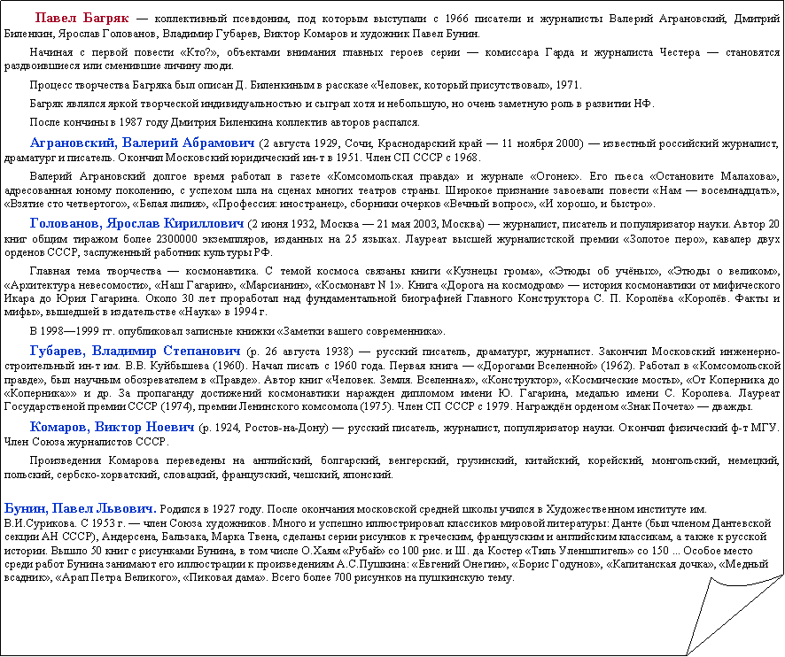 Загнутый угол:   Павел Багряк — коллективный псевдоним, под которым выступали с 1966 писатели и журналисты Валерий Аграновский, Дмитрий Биленкин, Ярослав Голованов, Владимир Губарев, Виктор Комаров и художник Павел Бунин.Начиная с первой повести «Кто?», объектами внимания главных героев серии — комиссара Гарда и журналиста Честера — становятся раздвоившиеся или сменившие личину люди.Процесс творчества Багряка был описан Д. Биленкиным в рассказе «Человек, который присутствовал», 1971.Багряк являлся яркой творческой индивидуальностью и сыграл хотя и небольшую, но очень заметную роль в развитии НФ.После кончины в 1987 году Дмитрия Биленкина коллектив авторов распался.Аграновский, Валерий Абрамович (2 августа 1929, Сочи, Краснодарский край — 11 ноября 2000) — известный российский журналист, драматург и писатель. Окончил Московский юридический ин-т в 1951. Член СП СССР с 1968.Валерий Аграновский долгое время работал в газете «Комсомольская правда» и журнале «Огонек». Его пьеса «Остановите Малахова», адресованная юному поколению, с успехом шла на сценах многих театров страны. Широкое признание завоевали повести «Нам — восемнадцать», «Взятие сто четвертого», «Белая лилия», «Профессия: иностранец», сборники очерков «Вечный вопрос», «И хорошо, и быстро».Голованов, Ярослав Кириллович (2 июня 1932, Москва — 21 мая 2003, Москва) — журналист, писатель и популяризатор науки. Автор 20 книг общим тиражом более 2300000 экземпляров, изданных на 25 языках. Лауреат высшей журналистской премии «Золотое перо», кавалер двух орденов CCCР, заслуженный работник культуры РФ.Главная тема творчества — космонавтика. С темой космоса связаны книги «Кузнецы грома», «Этюды об учёных», «Этюды о великом», «Архитектура невесомости», «Наш Гагарин», «Марсианин», «Космонавт N 1». Книга «Дорога на космодром» — история космонавтики от мифического Икара до Юрия Гагарина. Около 30 лет проработал над фундаментальной биографией Главного Конструктора С. П. Королёва «Королёв. Факты и мифы», вышедшей в издательстве «Наука» в 1994 г.В 1998—1999 гг. опубликовал записные книжки «Заметки вашего современника».Губарев, Владимир Степанович (р. 26 августа 1938) — русский писатель, драматург, журналист. Закончил Московский инженерно-строительный ин-т им. В.В. Куйбышева (1960). Начал писать с 1960 года. Первая книга — «Дорогами Вселенной» (1962). Работал в «Комсомольской правде», был научным обозревателем в «Правде». Автор книг «Человек. Земля. Вселенная», «Конструктор», «Космические мосты», «От Коперника до «Коперника»» и др. За пропаганду достижений космонавтики наражден дипломом имени Ю. Гагарина, медалью имени С. Королева. Лауреат Государственой премии СССР (1974), премии Ленинского комсомола (1975). Член СП СССР с 1979. Награждён орденом «Знак Почета» — дважды.Комаров, Виктор Ноевич (р. 1924, Ростов-на-Дону) — русский писатель, журналист, популяризатор науки. Окончил физический ф-т МГУ. Член Союза журналистов СССР.Произведения Комарова переведены на английский, болгарский, венгерский, грузинский, китайский, корейский, монгольский, немецкий, польский, сербско-хорватский, словацкий, французский, чешский, японский.Бунин, Павел Львович. Родился в 1927 году. После окончания московской средней школы учился в Художественном институте им. В.И.Сурикова. С 1953 г. — член Союза художников. Много и успешно иллюстрировал классиков мировой литературы: Данте (был членом Дантевской секции АН СССР), Андерсена, Бальзака, Марка Твена, сделаны серии рисунков к греческим, французским и английским классикам, а также к русской истории. Вышло 50 книг с рисунками Бунина, в том числе О.Хаям «Рубай» со 100 рис. и Ш. да Костер «Тиль Уленшпигель» со 150 ... Особое место среди работ Бунина занимают его иллюстрации к произведениям А.С.Пушкина: «Евгений Онегин», «Борис Годунов», «Капитанская дочка», «Медный всадник», «Арап Петра Великого», «Пиковая дама». Всего более 700 рисунков на пушкинскую тему.  