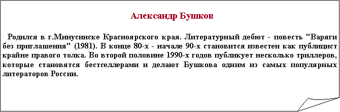 Загнутый угол:    Александр Бушков  Родился в г.Минусинске Красноярского края. Литературный дебют - повесть "Варяги без приглашения" (1981). В конце 80-х - начале 90-х становится известен как публицист крайне правого толка. Во второй половине 1990-х годов публикует несколько триллеров, которые становятся бестселлерами и делают Бушкова одним из самых популярных литераторов России.