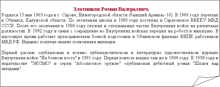 Загнутый угол:    Злотников Роман Валерьевич. Родился 13 мая 1963 года в г. Сарове, Нижегородской области (бывший Армазас-16). В 1966 году переехал в Обнинск, Калужской области. По окончании школы в 1980 году поступил в Саратовское ВВККУ МВД СССР. После его окончания в 1984 году служил в специальных частях Внутренних войск на различных должностях. В 1992 году в связи с сокращение во Внутренних войсках перешел на роботу в милицию. В настоящее время работает преподавателем боевой подготовки в Обнинском филиале ВИПК работников МВД РФ. Недавно получил звание полковника милиции. Первый рассказ опубликовал в военно публицистическом и литературно художественном журнале Внутренних войск "На боевом посту" в 1991 году. Первая повесть вышла там же в 1994 году. В 1998 году в издательстве "ЭКСМО" в серии "Абсолютное оружие" опубликован дебютный роман "Шпаги над звездами".