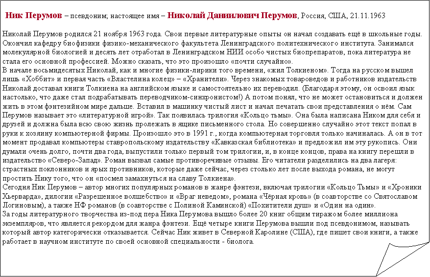 Загнутый угол:   Ник Перумов – псевдоним; настоящее имя – Николай Даниилович Перумов, Россия, США, 21.11.1963 Николай Перумов родился 21 ноября 1963 года. Свои первые литературные опыты он начал создавать ещё в школьные годы. Окончил кафедру биофизики физико-механического факультета Ленинградского политехнического института. Занимался молекулярной биологией и десять лет отработал в Ленинградском HИИ особо чистых биопрепаратов, пока литература не стала его основной профессией. Можно сказать, что это произошло «почти случайно».В начале восьмидесятых Николай, как и многие физики-лирики того времени, «жил Толкиеном». Тогда на русском вышел лишь «Хоббит» и первая часть «Властелина колец» – «Хранители». Через знакомых товароведов и работников издательств Николай доставал книги Толкиена на английском языке и самостоятельно их переводил. (Благодаря этому, он освоил язык настолько, что даже стал подрабатывать переводчиком-синхронистом!) А потом понял, что не может остановиться и должен жить в этом фэнтезийном мире дальше. Вставил в машинку чистый лист и начал печатать свои представления о нём. Сам Перумов называет это «литературной игрой». Так появилась трилогия «Кольцо тьмы». Она была написана Ником для себя и друзей и должна была всю свою жизнь пролежать в ящике письменного стола. Но совершенно случайно этот текст попал в руки к хозяину компьютерной фирмы. Произошло это в 1991 г., когда компьютерная торговля только начиналась. А он в тот момент продавал компьютеры ставропольскому издательству «Кавказская библиотека» и предложил им эту рукопись. Они думали очень долго, почти два года, выпустили только первый том трилогии, и, в конце концов, права на книгу перешли в издательство «Северо-Запад». Роман вызвал самые противоречивые отзывы. Его читатели разделились на два лагеря: страстных поклонников и ярых противников, которые даже сейчас, через столько лет после выхода романа, не могут простить Нику того, что он «посмел замахнуться на славу Толкиена».Сегодня Ник Перумов – автор многих популярных романов в жанре фэнтези, включая трилогии «Кольцо Тьмы» и «Хроники Хьерварда», дилогии «Разрешенное волшебство» и «Враг неведом», романа «Чёрная кровь» (в соавторстве со Святославом Логиновым), а также НФ романов (в соавторстве с Полиной Каминской) «Похитители душ» и «Один на один».За годы литературного творчества из-под пера Ника Перумова вышло более 20 книг общим тиражом более миллиона экземпляров, что является рекордом для жанра фэнтези. Ещё четыре книги Перумова вышли под псевдонимом, называть который автор категорически отказывается. Сейчас Ник живет в Северной Каролине (США), где пишет свои книги, а также работает в научном институте по своей основной специальности - биолога.