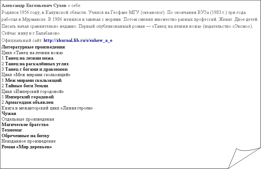 Загнутый угол: Александр Евгеньевич Сухов о себе:Родился 1956 году, в Калужской области. Учился на Геофаке МГУ (океанолог). По окончании ВУЗа (1983 г.) три года работал в Мурманске. В 1986 женился и завязал с морями. Потом сменил множество разных профессий. Женат. Двое детей. Писать начал сравнительно недавно. Первый опубликованный роман — «Танец на лезвии ножа» (издательство «Эксмо»). Сейчас живу в г Балабаново.Официальный сайт: http://zhurnal.lib.ru/s/suhow_a_eЛитературные произведенияЦикл «Танец на лезвии ножа»1 Танец на лезвии ножа. 2 Танец на раскалённых углях. 3 Танец с богами и драконами. Цикл «Меж мирами скользящий»1 Меж мирами скользящий. 2 Тайные боги Земли. Цикл «Имперский городовой»1 Имперский городовой. 2 Армагеддон объявлен. Книга в межавторский цикл «Линия героев»Чужая. Отдельные произведенияМагическое братство. Техномаг. Обреченные на битву. Неизданное произведениеРоман «Мир деревьев»
