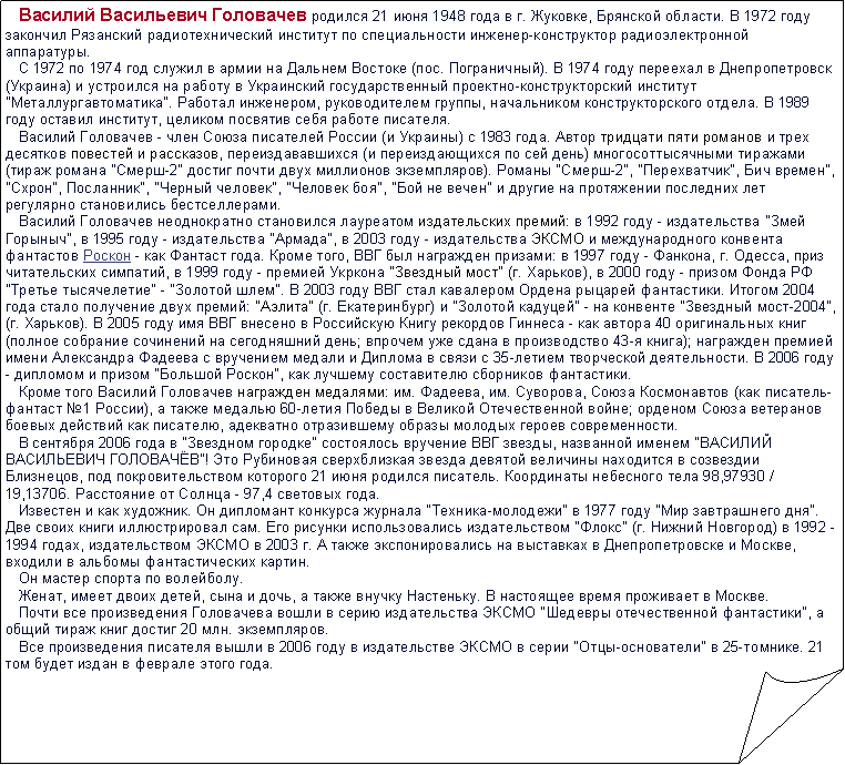 Загнутый угол:    Василий Васильевич Головачев родился 21 июня 1948 года в г. Жуковке, Брянской области. В 1972 году закончил Рязанский радиотехнический институт по специальности инженер-конструктор радиоэлектронной аппаратуры. 
   С 1972 по 1974 год служил в армии на Дальнем Востоке (пос. Пограничный). В 1974 году переехал в Днепропетровск (Украина) и устроился на работу в Украинский государственный проектно-конструкторский институт "Металлургавтоматика". Работал инженером, руководителем группы, начальником конструкторского отдела. В 1989 году оставил институт, целиком посвятив себя работе писателя. 
   Василий Головачев - член Союза писателей России (и Украины) с 1983 года. Автор тридцати пяти романов и трех десятков повестей и рассказов, переиздававшихся (и переиздающихся по сей день) многосоттысячными тиражами (тираж романа "Смерш-2" достиг почти двух миллионов экземпляров). Романы "Смерш-2", "Перехватчик", Бич времен", "Схрон", Посланник", "Черный человек", "Человек боя", "Бой не вечен" и другие на протяжении последних лет регулярно становились бестселлерами. 
   Василий Головачев неоднократно становился лауреатом издательских премий: в 1992 году - издательства "Змей Горыныч", в 1995 году - издательства "Армада", в 2003 году - издательства ЭКСМО и международного конвента фантастов Роскон - как Фантаст года. Кроме того, ВВГ был награжден призами: в 1997 году - Фанкона, г. Одесса, приз читательских симпатий, в 1999 году - премией Укркона "Звездный мост" (г. Харьков), в 2000 году - призом Фонда РФ "Третье тысячелетие" - "Золотой шлем". В 2003 году ВВГ стал кавалером Ордена рыцарей фантастики. Итогом 2004 года стало получение двух премий: "Аэлита" (г. Екатеринбург) и "Золотой кадуцей" - на конвенте "Звездный мост-2004", (г. Харьков). В 2005 году имя ВВГ внесено в Российскую Книгу рекордов Гиннеса - как автора 40 оригинальных книг (полное собрание сочинений на сегодняшний день; впрочем уже сдана в производство 43-я книга); награжден премией имени Александра Фадеева с вручением медали и Диплома в связи с 35-летием творческой деятельности. В 2006 году - дипломом и призом "Большой Роскон", как лучшему составителю сборников фантастики. 
   Кроме того Василий Головачев награжден медалями: им. Фадеева, им. Суворова, Союза Космонавтов (как писатель-фантаст №1 России), а также медалью 60-летия Победы в Великой Отечественной войне; орденом Союза ветеранов боевых действий как писателю, адекватно отразившему образы молодых героев современности. 
   В сентября 2006 года в "Звездном городке" состоялось вручение ВВГ звезды, названной именем "ВАСИЛИЙ ВАСИЛЬЕВИЧ ГОЛОВАЧЁВ"! Это Рубиновая сверхблизкая звезда девятой величины находится в созвездии Близнецов, под покровительством которого 21 июня родился писатель. Координаты небесного тела 98,97930 / 19,13706. Расстояние от Солнца - 97,4 световых года. 
   Известен и как художник. Он дипломант конкурса журнала "Техника-молодежи" в 1977 году "Мир завтрашнего дня". Две своих книги иллюстрировал сам. Его рисунки использовались издательством "Флокс" (г. Нижний Новгород) в 1992 - 1994 годах, издательством ЭКСМО в 2003 г. А также экспонировались на выставках в Днепропетровске и Москве, входили в альбомы фантастических картин. 
   Он мастер спорта по волейболу. 
   Женат, имеет двоих детей, сына и дочь, а также внучку Настеньку. В настоящее время проживает в Москве. 
   Почти все произведения Головачева вошли в серию издательства ЭКСМО "Шедевры отечественной фантастики", а общий тираж книг достиг 20 млн. экземпляров. 
   Все произведения писателя вышли в 2006 году в издательстве ЭКСМО в серии "Отцы-основатели" в 25-томнике. 21 том будет издан в феврале этого года. 